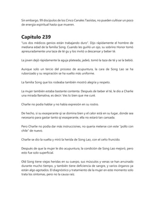 Sin embargo, 99 discípulos de los Cinco Canales Taoístas, no pueden cultivar un poco
de energía espiritual hasta que mueren.
Capítulo 239
"Los dos médicos genios están trabajando duro". Dijo rápidamente el hombre de
mediana edad de la familia Song. Cuando les guiñó un ojo, su sobrino Honor tomó
apresuradamente una taza de té gu y los invitó a descansar y beber té.
La joven dejó rápidamente la aguja plateada, jadeó, tomó la taza de té y se la bebió.
Aunque solo un tercio del proceso de acupuntura, la cara de Song Lao se ha
ruborizado y su respiración se ha vuelto más uniforme.
La familia Song que los rodeaba también mostró alegría y respeto.
La mujer también estaba bastante contenta. Después de beber el té, le dio a Charlie
una mirada llamativa, es decir: Ves lo bien que me curé.
Charlie no podía hablar y no había expresión en su rostro.
De hecho, si su exasperante qi se domina bien y el calor está en su lugar, donde sea
necesario para gastar tanto qi exasperante, ella no estará tan cansada.
Pero Charlie no podía dar más instrucciones, no quería meterse con este “pollo con
chile” de nuevo.
Charlie se dio la vuelta y miró la herida de Song Lao, con el ceño fruncido.
Después de que la mujer le dio acupuntura, la condición de Song Lao mejoró, pero
esto fue solo superficial.
Old Song tiene viejas heridas en su cuerpo, sus músculos y venas se han arruinado
durante mucho tiempo, y también tiene deficiencia de sangre, y varios órganos ya
están algo agotados. El diagnóstico y tratamiento de la mujer en este momento solo
trata los síntomas, pero no la causa raíz.
 