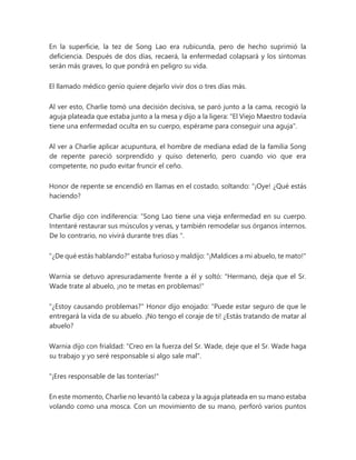 En la superficie, la tez de Song Lao era rubicunda, pero de hecho suprimió la
deficiencia. Después de dos días, recaerá, la enfermedad colapsará y los síntomas
serán más graves, lo que pondrá en peligro su vida.
El llamado médico genio quiere dejarlo vivir dos o tres días más.
Al ver esto, Charlie tomó una decisión decisiva, se paró junto a la cama, recogió la
aguja plateada que estaba junto a la mesa y dijo a la ligera: "El Viejo Maestro todavía
tiene una enfermedad oculta en su cuerpo, espérame para conseguir una aguja".
Al ver a Charlie aplicar acupuntura, el hombre de mediana edad de la familia Song
de repente pareció sorprendido y quiso detenerlo, pero cuando vio que era
competente, no pudo evitar fruncir el ceño.
Honor de repente se encendió en llamas en el costado, soltando: “¡Oye! ¿Qué estás
haciendo?
Charlie dijo con indiferencia: “Song Lao tiene una vieja enfermedad en su cuerpo.
Intentaré restaurar sus músculos y venas, y también remodelar sus órganos internos.
De lo contrario, no vivirá durante tres días ".
"¿De qué estás hablando?" estaba furioso y maldijo: "¡Maldices a mi abuelo, te mato!"
Warnia se detuvo apresuradamente frente a él y soltó: "Hermano, deja que el Sr.
Wade trate al abuelo, ¡no te metas en problemas!"
"¿Estoy causando problemas?" Honor dijo enojado: “Puede estar seguro de que le
entregará la vida de su abuelo. ¡No tengo el coraje de ti! ¿Estás tratando de matar al
abuelo?
Warnia dijo con frialdad: "Creo en la fuerza del Sr. Wade, deje que el Sr. Wade haga
su trabajo y yo seré responsable si algo sale mal".
"¡Eres responsable de las tonterías!"
En este momento, Charlie no levantó la cabeza y la aguja plateada en su mano estaba
volando como una mosca. Con un movimiento de su mano, perforó varios puntos
 