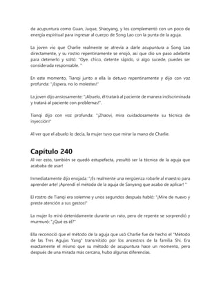 de acupuntura como Guan, Juque, Shaoyang, y los complementó con un poco de
energía espiritual para ingresar al cuerpo de Song Lao con la punta de la aguja.
La joven vio que Charlie realmente se atrevía a darle acupuntura a Song Lao
directamente, y su rostro repentinamente se enojó, así que dio un paso adelante
para detenerlo y soltó: "Oye, chico, detente rápido, si algo sucede, puedes ser
considerada responsable. "
En este momento, Tianqi junto a ella la detuvo repentinamente y dijo con voz
profunda: "¡Espera, no lo molestes!"
La joven dijo ansiosamente: “¡Abuelo, él tratará al paciente de manera indiscriminada
y tratará al paciente con problemas!”.
Tianqi dijo con voz profunda: "¡Zhaovi, mira cuidadosamente su técnica de
inyección!"
Al ver que el abuelo lo decía, la mujer tuvo que mirar la mano de Charlie.
Capítulo 240
Al ver esto, también se quedó estupefacta, ¡resultó ser la técnica de la aguja que
acababa de usar!
Inmediatamente dijo enojada: “¡Es realmente una vergüenza robarle al maestro para
aprender arte! ¡Aprendí el método de la aguja de Sanyang que acabo de aplicar! "
El rostro de Tianqi era solemne y unos segundos después habló: "¡Mire de nuevo y
preste atención a sus gestos!"
La mujer lo miró detenidamente durante un rato, pero de repente se sorprendió y
murmuró: "¿Qué es él?"
Ella reconoció que el método de la aguja que usó Charlie fue de hecho el "Método
de las Tres Agujas Yang" transmitido por los ancestros de la familia Shi. Era
exactamente el mismo que su método de acupuntura hace un momento, pero
después de una mirada más cercana, hubo algunas diferencias.
 