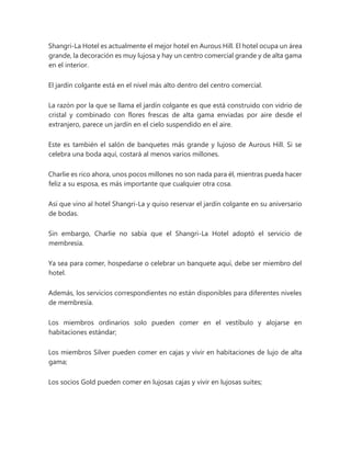 Shangri-La Hotel es actualmente el mejor hotel en Aurous Hill. El hotel ocupa un área
grande, la decoración es muy lujosa y hay un centro comercial grande y de alta gama
en el interior.
El jardín colgante está en el nivel más alto dentro del centro comercial.
La razón por la que se llama el jardín colgante es que está construido con vidrio de
cristal y combinado con flores frescas de alta gama enviadas por aire desde el
extranjero, parece un jardín en el cielo suspendido en el aire.
Este es también el salón de banquetes más grande y lujoso de Aurous Hill. Si se
celebra una boda aquí, costará al menos varios millones.
Charlie es rico ahora, unos pocos millones no son nada para él, mientras pueda hacer
feliz a su esposa, es más importante que cualquier otra cosa.
Así que vino al hotel Shangri-La y quiso reservar el jardín colgante en su aniversario
de bodas.
Sin embargo, Charlie no sabía que el Shangri-La Hotel adoptó el servicio de
membresía.
Ya sea para comer, hospedarse o celebrar un banquete aquí, debe ser miembro del
hotel.
Además, los servicios correspondientes no están disponibles para diferentes niveles
de membresía.
Los miembros ordinarios solo pueden comer en el vestíbulo y alojarse en
habitaciones estándar;
Los miembros Silver pueden comer en cajas y vivir en habitaciones de lujo de alta
gama;
Los socios Gold pueden comer en lujosas cajas y vivir en lujosas suites;
 