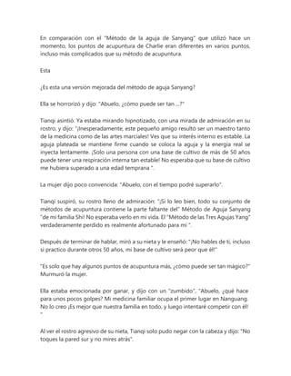 En comparación con el "Método de la aguja de Sanyang" que utilizó hace un
momento, los puntos de acupuntura de Charlie eran diferentes en varios puntos,
incluso más complicados que su método de acupuntura.
Esta
¿Es esta una versión mejorada del método de aguja Sanyang?
Ella se horrorizó y dijo: "Abuelo, ¿cómo puede ser tan ...?"
Tianqi asintió. Ya estaba mirando hipnotizado, con una mirada de admiración en su
rostro, y dijo: “¡Inesperadamente, este pequeño amigo resultó ser un maestro tanto
de la medicina como de las artes marciales! Ves que su interés interno es estable. La
aguja plateada se mantiene firme cuando se coloca la aguja y la energía real se
inyecta lentamente. ¡Solo una persona con una base de cultivo de más de 50 años
puede tener una respiración interna tan estable! No esperaba que su base de cultivo
me hubiera superado a una edad temprana ".
La mujer dijo poco convencida: "Abuelo, con el tiempo podré superarlo".
Tianqi suspiró, su rostro lleno de admiración: “¡Si lo leo bien, todo su conjunto de
métodos de acupuntura contiene la parte faltante del“ Método de Aguja Sanyang
”de mi familia Shi! No esperaba verlo en mi vida. El "Método de las Tres Agujas Yang"
verdaderamente perdido es realmente afortunado para mí ".
Después de terminar de hablar, miró a su nieta y le enseñó: "¡No hables de ti, incluso
si practico durante otros 50 años, mi base de cultivo será peor que él!"
"Es solo que hay algunos puntos de acupuntura más, ¿cómo puede ser tan mágico?"
Murmuró la mujer.
Ella estaba emocionada por ganar, y dijo con un "zumbido", "Abuelo, ¿qué hace
para unos pocos golpes? Mi medicina familiar ocupa el primer lugar en Nanguang.
No lo creo ¡Es mejor que nuestra familia en todo, y luego intentaré competir con él!
”
Al ver el rostro agresivo de su nieta, Tianqi solo pudo negar con la cabeza y dijo: "No
toques la pared sur y no mires atrás".
 