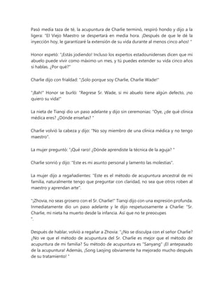 Pasó media taza de té, la acupuntura de Charlie terminó, respiró hondo y dijo a la
ligera: “El Viejo Maestro se despertará en media hora. ¡Después de que le dé la
inyección hoy, le garantizaré la extensión de su vida durante al menos cinco años! "
Honor espetó: “¡Estás jodiendo! Incluso los expertos estadounidenses dicen que mi
abuelo puede vivir como máximo un mes, y tú puedes extender su vida cinco años
si hablas. ¿Por qué?"
Charlie dijo con frialdad: "¡Solo porque soy Charlie, Charlie Wade!"
"¡Bah!" Honor se burló: "Regrese Sr. Wade, si mi abuelo tiene algún defecto, ¡no
quiero su vida!"
La nieta de Tianqi dio un paso adelante y dijo sin ceremonias: “Oye, ¿de qué clínica
médica eres? ¿Dónde enseñas? "
Charlie volvió la cabeza y dijo: "No soy miembro de una clínica médica y no tengo
maestro".
La mujer preguntó: “¡Qué raro! ¿Dónde aprendiste la técnica de la aguja? "
Charlie sonrió y dijo: "Este es mi asunto personal y lamento las molestias".
La mujer dijo a regañadientes: "Este es el método de acupuntura ancestral de mi
familia, naturalmente tengo que preguntar con claridad, no sea que otros roben al
maestro y aprendan arte".
"¡Zhovia, no seas grosero con el Sr. Charlie!" Tianqi dijo con una expresión profunda.
Inmediatamente dio un paso adelante y le dijo respetuosamente a Charlie: “Sr.
Charlie, mi nieta ha muerto desde la infancia. Así que no te preocupes
".
Después de hablar, volvió a regañar a Zhovia: “¿No se disculpa con el señor Charlie?
¿No ve que el método de acupuntura del Sr. Charlie es mejor que el método de
acupuntura de mi familia? Su método de acupuntura es "Sanyang" ¡El antepasado
de la acupuntura! Además, ¡Song Laojing obviamente ha mejorado mucho después
de su tratamiento! "
 