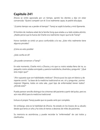 Capítulo 241
Zhovia se sintió agraviada por un tiempo, apretó los dientes y dijo sin estar
convencida: “Quiero competir con él. Si es realmente capaz, le pediré disculpas.
"¡Cuánto tiempo vas a perder el tiempo!" Tianqi se sopló la barba y miró fijamente.
El hombre de mediana edad de la familia Song que estaba a su lado estaba atónito.
¿Nadie pensó que la fuerza de Charlie era realmente mayor que la de Tianqi?
Honor también se sintió un poco confundido a la vez. ¿Este niño realmente tiene
algunos pinceles?
¡Cómo es esto posible!
¿Solo confía en él?
¿Se puede convencer a Tianqi?
En este momento, Charlie miró a Zhovia y vio que su rostro estaba lleno de ira, su
pequeño rostro estaba sonrojado y parecía insatisfecha, divertida y preguntó: "¿Qué
eres mejor que?"
"¡Por supuesto que son habilidades médicas!" Zhovia puso los ojos en blanco y de
repente sonrió: “La base de la medicina tradicional es ver, oír y preguntar, ¡somos
mejores! Dígame, todos en esta sala, ¿qué tipo de enfermedad tienen todos?
¿Dónde está?"
Puede parecer sencillo distinguir los síntomas del paciente a partir del pulso, pero es
aún más difícil para la medicina tradicional.
Incluso el propio Tianqi puede que no pueda verlo por completo.
Sin embargo, esta es la habilidad de Zhovia. Ha estado en los brazos de su abuelo
desde que tenía un año y ha visto al menos a decenas de miles de pacientes.
Su memoria es asombrosa, y puede recordar la “enfermedad” de casi todos y
clasificarlos.
 