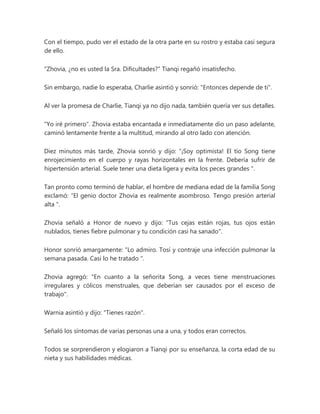 Con el tiempo, pudo ver el estado de la otra parte en su rostro y estaba casi segura
de ello.
"Zhovia, ¿no es usted la Sra. Dificultades?" Tianqi regañó insatisfecho.
Sin embargo, nadie lo esperaba, Charlie asintió y sonrió: "Entonces depende de ti".
Al ver la promesa de Charlie, Tianqi ya no dijo nada, también quería ver sus detalles.
"Yo iré primero". Zhovia estaba encantada e inmediatamente dio un paso adelante,
caminó lentamente frente a la multitud, mirando al otro lado con atención.
Diez minutos más tarde, Zhovia sonrió y dijo: “¡Soy optimista! El tío Song tiene
enrojecimiento en el cuerpo y rayas horizontales en la frente. Debería sufrir de
hipertensión arterial. Suele tener una dieta ligera y evita los peces grandes ".
Tan pronto como terminó de hablar, el hombre de mediana edad de la familia Song
exclamó: “El genio doctor Zhovia es realmente asombroso. Tengo presión arterial
alta ".
Zhovia señaló a Honor de nuevo y dijo: "Tus cejas están rojas, tus ojos están
nublados, tienes fiebre pulmonar y tu condición casi ha sanado".
Honor sonrió amargamente: “Lo admiro. Tosí y contraje una infección pulmonar la
semana pasada. Casi lo he tratado ".
Zhovia agregó: "En cuanto a la señorita Song, a veces tiene menstruaciones
irregulares y cólicos menstruales, que deberían ser causados por el exceso de
trabajo".
Warnia asintió y dijo: "Tienes razón".
Señaló los síntomas de varias personas una a una, y todos eran correctos.
Todos se sorprendieron y elogiaron a Tianqi por su enseñanza, la corta edad de su
nieta y sus habilidades médicas.
 