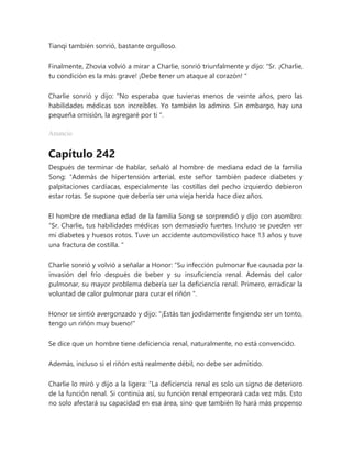 Tianqi también sonrió, bastante orgulloso.
Finalmente, Zhovia volvió a mirar a Charlie, sonrió triunfalmente y dijo: “Sr. ¡Charlie,
tu condición es la más grave! ¡Debe tener un ataque al corazón! "
Charlie sonrió y dijo: “No esperaba que tuvieras menos de veinte años, pero las
habilidades médicas son increíbles. Yo también lo admiro. Sin embargo, hay una
pequeña omisión, la agregaré por ti ".
Anuncio
Capítulo 242
Después de terminar de hablar, señaló al hombre de mediana edad de la familia
Song: “Además de hipertensión arterial, este señor también padece diabetes y
palpitaciones cardíacas, especialmente las costillas del pecho izquierdo debieron
estar rotas. Se supone que debería ser una vieja herida hace diez años.
El hombre de mediana edad de la familia Song se sorprendió y dijo con asombro:
“Sr. Charlie, tus habilidades médicas son demasiado fuertes. Incluso se pueden ver
mi diabetes y huesos rotos. Tuve un accidente automovilístico hace 13 años y tuve
una fractura de costilla. "
Charlie sonrió y volvió a señalar a Honor: “Su infección pulmonar fue causada por la
invasión del frío después de beber y su insuficiencia renal. Además del calor
pulmonar, su mayor problema debería ser la deficiencia renal. Primero, erradicar la
voluntad de calor pulmonar para curar el riñón ".
Honor se sintió avergonzado y dijo: "¡Estás tan jodidamente fingiendo ser un tonto,
tengo un riñón muy bueno!"
Se dice que un hombre tiene deficiencia renal, naturalmente, no está convencido.
Además, incluso si el riñón está realmente débil, no debe ser admitido.
Charlie lo miró y dijo a la ligera: “La deficiencia renal es solo un signo de deterioro
de la función renal. Si continúa así, su función renal empeorará cada vez más. Esto
no solo afectará su capacidad en esa área, sino que también lo hará más propenso
 