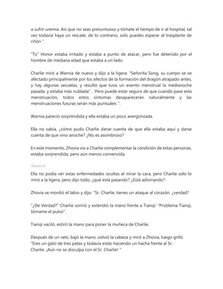 a sufrir uremia. Así que no seas presuntuoso y tómate el tiempo de ir al hospital, tal
vez todavía haya un rescate, de lo contrario, solo puedes esperar al trasplante de
riñón ”.
“Tú” Honor estaba irritado y estaba a punto de atacar, pero fue detenido por el
hombre de mediana edad que estaba a un lado.
Charlie miró a Warnia de nuevo y dijo a la ligera: "Señorita Song, su cuerpo se ve
afectado principalmente por los efectos de la formación del dragón atrapado antes,
y hay algunas secuelas, y resultó que tuvo un evento menstrual la medianoche
pasada, y estaba más nublada". . Pero puede estar seguro de que cuando pase esta
menstruación, todos estos síntomas desaparecerán naturalmente y las
menstruaciones futuras serán más puntuales ".
Warnia pareció sorprendida y ella estaba un poco avergonzada.
Ella no sabía, ¿cómo pudo Charlie darse cuenta de que ella estaba aquí y darse
cuenta de que vino anoche? ¿No es asombroso?
En este momento, Zhovia vio a Charlie complementar la condición de estas personas,
estaba sorprendida, pero aún menos convencida.
Anuncio
Ella no podía ver estas enfermedades ocultas al mirar la cara, pero Charlie solo lo
miró a la ligera, pero dijo todo, ¿qué está pasando? ¿Está adivinando?
Zhovia se mordió el labio y dijo: “Sr. Charlie, tienes un ataque al corazón, ¿verdad?
"¿De Verdad?" Charlie sonrió y extendió la mano frente a Tianqi: "Problema Tianqi,
tómame el pulso".
Tianqi vaciló, estiró la mano para poner la muñeca de Charlie.
Después de un rato, bajó la mano, volvió la cabeza y miró a Zhovia, luego gritó:
“Eres un gato de tres patas y todavía estás haciendo un hacha frente al Sr.
Charlie. ¡Aún no se disculpa con el Sr. Charlie! "
 