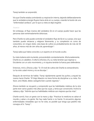 Tianqi también se sorprendió.
Vio que Charlie estaba controlando su respiración interna, dejando deliberadamente
que la verdadera energía fluyera hacia atrás en su cuerpo, creando la ilusión de una
"enfermedad cardíaca", por lo que su nieta se dejó engañar.
Anuncio
Sin embargo, el flujo inverso del verdadero Qi en el cuerpo puede hacer que las
personas sean extremadamente dolorosas.
Pero Charlie no solo puede controlar el verdadero flujo de Qi en su cuerpo, sino que
también puede retraerse y relajarse libremente, y su complexión es como de
costumbre, sin ningún dolor, esta base de cultivo es probablemente de más de 50
años, al menos más de cien años de ¡aprendizaje! !
Tianqi sabía que había conocido a un experto en el mundo oculto.
Su nieta todavía está muriendo, provocándolo constantemente. Afortunadamente,
Charlie es un caballero. Si ella lo enfurece, él y su nieta tendrán que regresar a
Occidente con un solo movimiento, y ni siquiera tendrán la fuerza para defenderse.
Entonces, miró a Zhovia y dijo: “Sr. El nivel de cultivo de Charlie es extraordinario.
Lo ha visto usted mismo y no se disculpa ".
Después de terminar de hablar, Tianqi rápidamente apretó los puños y arqueó las
manos hacia Charlie: “El Viejo Maestro no tiene forma de disciplinar a su nieta. Por
favor, amo Wade, debes castigarla bien cuando regreses ".
Zhovia también se recuperó y comprendió que las habilidades médicas de la otra
parte eran varios grados más altas que las suyas, y tenía que convencerla. Inclinó la
cabeza y dijo: "Admito que tus habilidades médicas son mejores que las mías".
Charlie sonrió, hizo un gesto con la mano y dijo: “Practicar la medicina es salvar el
mundo y salvar a la gente. No hay nada fuerte o no fuerte. Si encuentro algunas
enfermedades intratables que no he visto, es posible que tenga que pedirle más
consejos al Sr. Tianqi ".
 