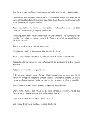Este discurso hizo que Tianqi pareciera avergonzado, pero fue aún más admirado.
Obviamente, las habilidades médicas de la otra parte son mucho más altas que las
suyas, pero deliberadamente se dio un paso hacia abajo. ¡Esta mente definitivamente
no es propiedad de la gente común!
Además, sus habilidades médicas han alcanzado un nivel soberbio, tanto que en toda
China, ¡no habrá una segunda persona como él!
Tianqi arqueó su mano hacia Charlie y dijo con una cara seria: "No esperaba que en
mi vida, conocería a un maestro como el Sr. Wade, y le pediré consejo al Maestro
Wade en el futuro".
Charlie le tomó la mano y asintió levemente.
Tianqi se sorprendió y rápidamente dijo: "Gracias, Sr. Wade".
Al ver la conversación entre los dos, todos en la habitación se sorprendieron.
Ya era el doctor genio número uno en Aurous Hill, así que se dignó pedirle consejo
a Charlie.
Todos en la habitación se sorprendieron.
El doctor genio número uno en Aurous Hill es muy respetado sin importar a dónde
vaya, y los principales hospitales también tratan a Tianqi como invitado. De hecho,
parece un alumno frente a Charlie y le pide consejo al "maestro". ¡Esto es increíble!
Zhovia también estaba atónita, pero no se atrevió a preguntar más.
Charlie miró a Tianqi y dijo: "Viejo Shi, creo que tienes una lesión interna, así que
dejaste que tu nieta se ocupara de la enfermedad, ¿verdad?"
"¿De verdad viste la herida interna de mi abuelo?"
Una mirada de sorpresa cruzó por el rostro de Zhovia.
 