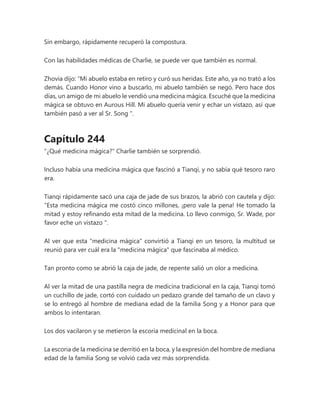 Sin embargo, rápidamente recuperó la compostura.
Con las habilidades médicas de Charlie, se puede ver que también es normal.
Zhovia dijo: “Mi abuelo estaba en retiro y curó sus heridas. Este año, ya no trató a los
demás. Cuando Honor vino a buscarlo, mi abuelo también se negó. Pero hace dos
días, un amigo de mi abuelo le vendió una medicina mágica. Escuché que la medicina
mágica se obtuvo en Aurous Hill. Mi abuelo quería venir y echar un vistazo, así que
también pasó a ver al Sr. Song ".
Capítulo 244
"¿Qué medicina mágica?" Charlie también se sorprendió.
Incluso había una medicina mágica que fascinó a Tianqi, y no sabía qué tesoro raro
era.
Tianqi rápidamente sacó una caja de jade de sus brazos, la abrió con cautela y dijo:
“Esta medicina mágica me costó cinco millones, ¡pero vale la pena! He tomado la
mitad y estoy refinando esta mitad de la medicina. Lo llevo conmigo, Sr. Wade, por
favor eche un vistazo ".
Al ver que esta "medicina mágica" convirtió a Tianqi en un tesoro, la multitud se
reunió para ver cuál era la "medicina mágica" que fascinaba al médico.
Tan pronto como se abrió la caja de jade, de repente salió un olor a medicina.
Al ver la mitad de una pastilla negra de medicina tradicional en la caja, Tianqi tomó
un cuchillo de jade, cortó con cuidado un pedazo grande del tamaño de un clavo y
se lo entregó al hombre de mediana edad de la familia Song y a Honor para que
ambos lo intentaran.
Los dos vacilaron y se metieron la escoria medicinal en la boca.
La escoria de la medicina se derritió en la boca, y la expresión del hombre de mediana
edad de la familia Song se volvió cada vez más sorprendida.
 