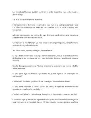 Los miembros Platinum pueden comer en el jardín colgante y vivir en las mejores
suites de lujo.
Y el más alto es el miembro diamante.
Solo los miembros diamante son elegibles para vivir en la suite presidencial, y solo
los miembros diamante son elegibles para celebrar todo el jardín colgante para
banquetes.
Además, los miembros por encima del nivel de oro no pueden procesarse con dinero
y deben tener suficiente estatus social.
Charlie llegó al hotel Shangri-La, pero antes de entrar por la puerta, varios hombres
vestidos de negro lo detuvieron.
"Lo siento señor, muestre su tarjeta de membresía".
La ropa de Charlie en todo su cuerpo no vale doscientos, lo cual es extremadamente
deslumbrante en comparación con esos invitados lujosos y vestidos de manera
brillante.
Charlie dijo apresuradamente: "Quiero encontrar a su gerente de cuenta y hablar
sobre la reserva".
La otra parte dijo con frialdad: "¡Lo siento, no puede ingresar sin una tarjeta de
membresía!"
Charlie dijo: "Entonces, ¿puedo solicitar una tarjeta de membresía ahora?"
La otra parte negó con la cabeza y dijo: "Lo siento, la tarjeta de membresía debe
procesarse a través del presentador".
Charlie frunció el ceño, diciendo que Shangri-La es demasiado problema, ¿verdad?
Cuando no supo qué hacer, de repente recordó que cuando el Sr.Willson lo organizó
para ingresar a la Universidad Aurous Hill para estudiar con su esposa en su último
 