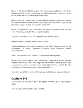 Zhovia se disculpó con Charlie hace un momento, aunque estaba convencida de sus
habilidades médicas cuando pensó que sus habilidades médicas eran mejores que
las del abuelo, de todos modos se sentía incómoda.
Al ver el rostro de Charlie en este momento extraño, como si estuviera reprimiendo
una sonrisa, inmediatamente se enojó un poco y no pudo evitar decir: “Oye, ¿de qué
te ríes? ¿Ni siquiera miras el elixir, puedes practicar? "
Charlie se quedó atónito por un momento y al ver que todos lo miraban, tuvo que
decir: "Hice esta pastilla, Sr. Shi, su amigo lo engañó".
Tan pronto como bajó la voz, toda la habitación quedó en silencio.
Docenas de ojos lo miraron, todos estaban atónitos.
Tianqi quedó atónito en el acto, incapaz de regresar a Dios. Después de un rato, dijo
asombrado: “Sr. Wade, ¿realmente cultivaste estas medicinas mágicas
incomparables?
Zhovia abrió mucho la boca como si su cuerpo estuviera congelado.
Charlie asintió con la cabeza y dijo débilmente: “Esta cosa no es una medicina
mágica, pero la saqué y traté a mi suegro por los moretones, y temí que su cuerpo
no pudiera soportarlo. También reduje deliberadamente la potencia de estos
medicamentos, que son solo productos semiacabados. . "
Tan pronto como Charlie terminó de hablar, ¡la multitud volvió a guardar silencio!
Capítulo 245
Tianqi estaba tan sorprendido por la descripción de Charlie que ni siquiera podía
hablar.
Todo el cuerpo, hasta la barba blanca, tiembla
 
