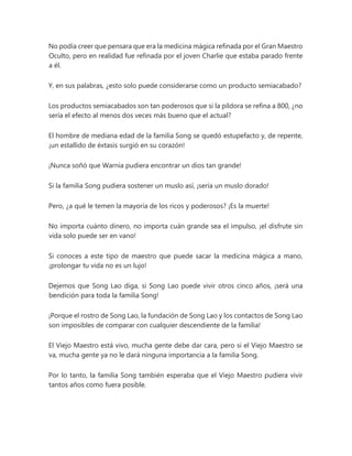 No podía creer que pensara que era la medicina mágica refinada por el Gran Maestro
Oculto, pero en realidad fue refinada por el joven Charlie que estaba parado frente
a él.
Y, en sus palabras, ¿esto solo puede considerarse como un producto semiacabado?
Los productos semiacabados son tan poderosos que si la píldora se refina a 800, ¿no
sería el efecto al menos dos veces más bueno que el actual?
El hombre de mediana edad de la familia Song se quedó estupefacto y, de repente,
¡un estallido de éxtasis surgió en su corazón!
¡Nunca soñó que Warnia pudiera encontrar un dios tan grande!
Si la familia Song pudiera sostener un muslo así, ¡sería un muslo dorado!
Pero, ¿a qué le temen la mayoría de los ricos y poderosos? ¡Es la muerte!
No importa cuánto dinero, no importa cuán grande sea el impulso, ¡el disfrute sin
vida solo puede ser en vano!
Si conoces a este tipo de maestro que puede sacar la medicina mágica a mano,
¡prolongar tu vida no es un lujo!
Dejemos que Song Lao diga, si Song Lao puede vivir otros cinco años, ¡será una
bendición para toda la familia Song!
¡Porque el rostro de Song Lao, la fundación de Song Lao y los contactos de Song Lao
son imposibles de comparar con cualquier descendiente de la familia!
El Viejo Maestro está vivo, mucha gente debe dar cara, pero si el Viejo Maestro se
va, mucha gente ya no le dará ninguna importancia a la familia Song.
Por lo tanto, la familia Song también esperaba que el Viejo Maestro pudiera vivir
tantos años como fuera posible.
 