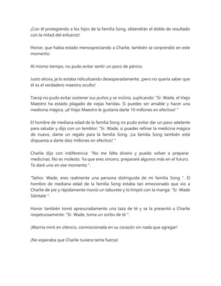 ¡Con él protegiendo a los hijos de la familia Song, obtendrán el doble de resultado
con la mitad del esfuerzo!
Honor, que había estado menospreciando a Charlie, también se sorprendió en este
momento.
Al mismo tiempo, no pudo evitar sentir un poco de pánico.
Justo ahora, je lo estaba ridiculizando desesperadamente, ¡pero no quería saber que
él es el verdadero maestro oculto!
Tianqi no pudo evitar sostener sus puños y se inclinó, suplicando: “Sr. Wade, el Viejo
Maestro ha estado plagado de viejas heridas. Si puedes ser amable y hacer una
medicina mágica, ¡al Viejo Maestro le gustaría darte 10 millones en efectivo! "
El hombre de mediana edad de la familia Song no pudo evitar dar un paso adelante
para saludar y dijo con un temblor: “Sr. Wade, si puedes refinar la medicina mágica
de nuevo, dame un regalo para la familia Song. ¡La familia Song también está
dispuesta a darte diez millones en efectivo! "
Charlie dijo con indiferencia: “No me falta dinero y puedo volver a preparar
medicinas. No es molesto. Ya que eres sincero, prepararé algunos más en el futuro.
Te daré uno en ese momento ".
"Señor. Wade, eres realmente una persona distinguida de mi familia Song ". El
hombre de mediana edad de la familia Song estaba tan emocionado que vio a
Charlie de pie y rápidamente movió un taburete y lo limpió con la manga: “Sr. Wade
Siéntate ".
Honor también tomó apresuradamente una taza de té y se la presentó a Charlie
respetuosamente: “Sr. Wade, toma un sorbo de té ".
¡Warnia miró en silencio, conmocionada en su corazón sin nada que agregar!
¡No esperaba que Charlie tuviera tanta fuerza!
 