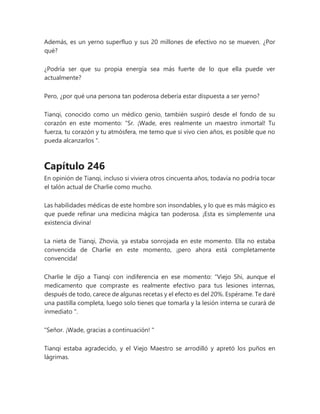 Además, es un yerno superfluo y sus 20 millones de efectivo no se mueven. ¿Por
qué?
¿Podría ser que su propia energía sea más fuerte de lo que ella puede ver
actualmente?
Pero, ¿por qué una persona tan poderosa debería estar dispuesta a ser yerno?
Tianqi, conocido como un médico genio, también suspiró desde el fondo de su
corazón en este momento: “Sr. ¡Wade, eres realmente un maestro inmortal! Tu
fuerza, tu corazón y tu atmósfera, me temo que si vivo cien años, es posible que no
pueda alcanzarlos ".
Capítulo 246
En opinión de Tianqi, incluso si viviera otros cincuenta años, todavía no podría tocar
el talón actual de Charlie como mucho.
Las habilidades médicas de este hombre son insondables, y lo que es más mágico es
que puede refinar una medicina mágica tan poderosa. ¡Esta es simplemente una
existencia divina!
La nieta de Tianqi, Zhovia, ya estaba sonrojada en este momento. Ella no estaba
convencida de Charlie en este momento, ¡pero ahora está completamente
convencida!
Charlie le dijo a Tianqi con indiferencia en ese momento: “Viejo Shi, aunque el
medicamento que compraste es realmente efectivo para tus lesiones internas,
después de todo, carece de algunas recetas y el efecto es del 20%. Espérame. Te daré
una pastilla completa, luego solo tienes que tomarla y la lesión interna se curará de
inmediato ".
"Señor. ¡Wade, gracias a continuación! "
Tianqi estaba agradecido, y el Viejo Maestro se arrodilló y apretó los puños en
lágrimas.
 