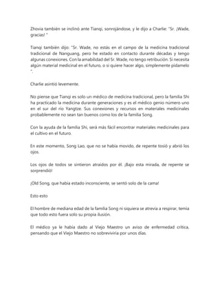 Zhovia también se inclinó ante Tianqi, sonrojándose, y le dijo a Charlie: “Sr. ¡Wade,
gracias! "
Tianqi también dijo: “Sr. Wade, no estás en el campo de la medicina tradicional
tradicional de Nanguang, pero he estado en contacto durante décadas y tengo
algunas conexiones. Con la amabilidad del Sr. Wade, no tengo retribución. Si necesita
algún material medicinal en el futuro, o si quiere hacer algo, simplemente pídamelo
".
Charlie asintió levemente.
No piense que Tianqi es solo un médico de medicina tradicional, pero la familia Shi
ha practicado la medicina durante generaciones y es el médico genio número uno
en el sur del río Yangtze. Sus conexiones y recursos en materiales medicinales
probablemente no sean tan buenos como los de la familia Song.
Con la ayuda de la familia Shi, será más fácil encontrar materiales medicinales para
el cultivo en el futuro.
En este momento, Song Lao, que no se había movido, de repente tosió y abrió los
ojos.
Los ojos de todos se sintieron atraídos por él. ¡Bajo esta mirada, de repente se
sorprendió!
¡Old Song, que había estado inconsciente, se sentó solo de la cama!
Esto esto
El hombre de mediana edad de la familia Song ni siquiera se atrevía a respirar, temía
que todo esto fuera solo su propia ilusión.
El médico ya le había dado al Viejo Maestro un aviso de enfermedad crítica,
pensando que el Viejo Maestro no sobreviviría por unos días.
 