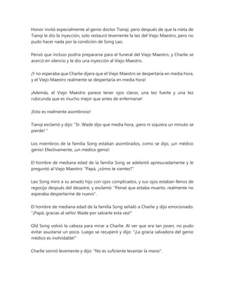 Honor invitó especialmente al genio doctor Tianqi, pero después de que la nieta de
Tianqi le dio la inyección, solo restauró levemente la tez del Viejo Maestro, pero no
pudo hacer nada por la condición de Song Lao.
Pensó que incluso podría prepararse para el funeral del Viejo Maestro, y Charlie se
acercó en silencio y le dio una inyección al Viejo Maestro.
¡Y no esperaba que Charlie dijera que el Viejo Maestro se despertaría en media hora,
y el Viejo Maestro realmente se despertaría en media hora!
¡Además, el Viejo Maestro parece tener ojos claros, una tez fuerte y una tez
rubicunda que es mucho mejor que antes de enfermarse!
¡Esto es realmente asombroso!
Tianqi exclamó y dijo: “Sr. Wade dijo que media hora, ¡pero ni siquiera un minuto se
pierde! "
Los miembros de la familia Song estaban asombrados, como se dijo, ¡un médico
genio! Efectivamente, ¡un médico genio!
El hombre de mediana edad de la familia Song se adelantó apresuradamente y le
preguntó al Viejo Maestro: "Papá, ¿cómo te sientes?"
Lao Song miró a su amado hijo con ojos complicados, y sus ojos estaban llenos de
regocijo después del desastre, y exclamó: "Pensé que estaba muerto, realmente no
esperaba despertarme de nuevo".
El hombre de mediana edad de la familia Song señaló a Charlie y dijo emocionado:
"¡Papá, gracias al señor Wade por salvarte esta vez!"
Old Song volvió la cabeza para mirar a Charlie. Al ver que era tan joven, no pudo
evitar asustarse un poco. Luego se recuperó y dijo: "¡La gracia salvadora del genio
médico es inolvidable!"
Charlie sonrió levemente y dijo: "No es suficiente levantar la mano".
 