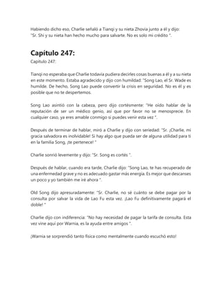 Habiendo dicho eso, Charlie señaló a Tianqi y su nieta Zhovia junto a él y dijo:
“Sr. Shi y su nieta han hecho mucho para salvarte. No es solo mi crédito ".
Capítulo 247:
Capítulo 247:
Tianqi no esperaba que Charlie todavía pudiera decirles cosas buenas a él y a su nieta
en este momento. Estaba agradecido y dijo con humildad: “Song Lao, el Sr. Wade es
humilde. De hecho, Song Lao puede convertir la crisis en seguridad. No es él y es
posible que no te despertemos.
Song Lao asintió con la cabeza, pero dijo cortésmente: “He oído hablar de la
reputación de ser un médico genio, así que por favor no se menosprecie. En
cualquier caso, ya eres amable conmigo si puedes venir esta vez ".
Después de terminar de hablar, miró a Charlie y dijo con seriedad: “Sr. ¡Charlie, mi
gracia salvadora es inolvidable! Si hay algo que pueda ser de alguna utilidad para ti
en la familia Song, ¡te pertenece! "
Charlie sonrió levemente y dijo: “Sr. Song es cortés ".
Después de hablar, cuando era tarde, Charlie dijo: “Song Lao, te has recuperado de
una enfermedad grave y no es adecuado gastar más energía. Es mejor que descanses
un poco y yo también me iré ahora ".
Old Song dijo apresuradamente: “Sr. Charlie, no sé cuánto se debe pagar por la
consulta por salvar la vida de Lao Fu esta vez. ¡Lao Fu definitivamente pagará el
doble! "
Charlie dijo con indiferencia: “No hay necesidad de pagar la tarifa de consulta. Esta
vez vine aquí por Warnia, es la ayuda entre amigos ".
¡Warnia se sorprendió tanto física como mentalmente cuando escuchó esto!
 