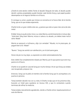 ¡Charlie le está dando crédito frente al abuelo! Después de todo, el abuelo puede
decidir cuántas propiedades puede heredar cada familia Song y qué papel pueden
desempeñar en el negocio familiar en el futuro.
Si consigue su amor, puede que incluso se convierta en la futura líder de la familia
Song, que es lo que estaba esperando.
Charlie le dio un gran crédito esta vez, ¡y parece que está un paso más cerca de esta
meta!
El élder Song no pudo evitar mirar a su nieta Warnia, asintió levemente e incluso dijo:
“¡Está bien! ¡Muy bien! Warnia, incluso si salvas a tu abuelo, ¡no debes tratar mal al
señor Wade!
Warnia se apresuró a inclinarse y dijo con seriedad: "Abuelo, no te preocupes, ¡le
pagaré bien al Sr. Wade!"
"Bueno." Song Lao asintió con satisfacción y se rió de buena gana.
Honor de pie no muy lejos, su expresión se volvió extremadamente fea.
Este crédito fue completamente robado por Warnia, por lo que parece que será muy
pasivo en el futuro.
Charlie no se quedó en casa de Song por mucho tiempo. Al ver que Song Lao estaba
casi recuperado, propuso irse.
Entonces, Song Lao le pidió al miembro de la familia Song que lo acompañara a la
puerta en persona.
Tianqi también decidió irse con su nieta. A Charlie, le dijo que en los próximos días,
buscaría un hotel para quedarse en Aurous Hill, y que lo contactaría cuando
terminara de refinar la medicina.
Tianqi estaba naturalmente agradecido, viendo a Charlie entrar respetuosamente al
auto de Warnia.
 