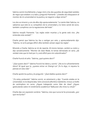 Sabrina sonrió triunfalmente y luego miró a los dos guardias de seguridad vestidos
de negro que estaban a su lado y preguntó fríamente: "¿Ustedes dos bloquearon el
monitor de mi universidad en la puerta y se negaron a dejar entrar?"
Los dos se miraron y uno de ellos dijo apresuradamente: “Lo siento líder Sabrina, no
sabíamos que este es su compañero de la universidad y no tiene carnet de socio,
también cumplimos con la regulaciones del hotel "
Sabrina resopló fríamente: “Las reglas están muertas y la gente está viva. ¿No
entiendes esta verdad? "
Charlie pensó que Sabrina los iba a castigar por esto, y apresuradamente dijo:
"Sabrina, no se lo pongas difícil, ellos también actúan según las reglas".
Mirando a Charlie, Sabrina se rió de repente. Al mismo tiempo, cambió su rostro y
dijo sarcásticamente: "Monitor de clase Wade, te tomas demasiado en serio, ¿de
verdad crees que lo haré por ti y será difícil para mis subordinados?"
Charlie frunció el ceño: "Sabrina, ¿qué quieres decir?"
"¿Que quiero decir?" Sabrina frunció los labios y sonrió: “¿No es lo suficientemente
obvio? Al igual que tú, ¿quieres entrar en Shangri-La? ¡Te lo digo, ni siquiera lo
pienses en esta vida! "
Charlie apretó los puños y le preguntó: "¿Qué diablos quieres decir?"
"¡Te estoy probando!" Sabrina sonrió, se estremeció y dijo: “Cuando estaba en la
universidad, no te despreciaba. Solo conocía la alfombra maloliente, incluso un bollo
de cantimplora sin carne. ¿Sigues trabajando como líder de clase? ¿Sigues
gesticulando sobre mi rendimiento académico? Balbuceo! ¡No mires tu virtud! "
Charlie dijo con expresión sombría: "Sabrina, creo que nunca te he provocado, ¿por
qué me burlas?"
 