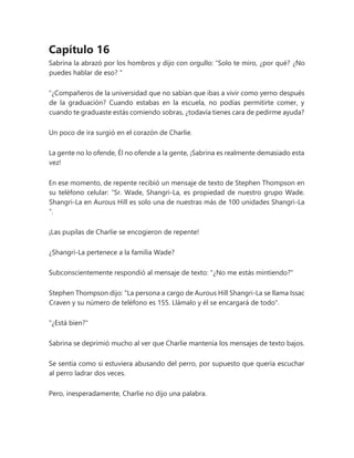 Capítulo 16
Sabrina la abrazó por los hombros y dijo con orgullo: “Solo te miro, ¿por qué? ¿No
puedes hablar de eso? "
“¿Compañeros de la universidad que no sabían que ibas a vivir como yerno después
de la graduación? Cuando estabas en la escuela, no podías permitirte comer, y
cuando te graduaste estás comiendo sobras, ¿todavía tienes cara de pedirme ayuda?
Un poco de ira surgió en el corazón de Charlie.
La gente no lo ofende, Él no ofende a la gente, ¡Sabrina es realmente demasiado esta
vez!
En ese momento, de repente recibió un mensaje de texto de Stephen Thompson en
su teléfono celular: “Sr. Wade, Shangri-La, es propiedad de nuestro grupo Wade.
Shangri-La en Aurous Hill es solo una de nuestras más de 100 unidades Shangri-La
”.
¡Las pupilas de Charlie se encogieron de repente!
¿Shangri-La pertenece a la familia Wade?
Subconscientemente respondió al mensaje de texto: "¿No me estás mintiendo?"
Stephen Thompson dijo: "La persona a cargo de Aurous Hill Shangri-La se llama Issac
Craven y su número de teléfono es 155. Llámalo y él se encargará de todo".
"¿Está bien?"
Sabrina se deprimió mucho al ver que Charlie mantenía los mensajes de texto bajos.
Se sentía como si estuviera abusando del perro, por supuesto que quería escuchar
al perro ladrar dos veces.
Pero, inesperadamente, Charlie no dijo una palabra.
 
