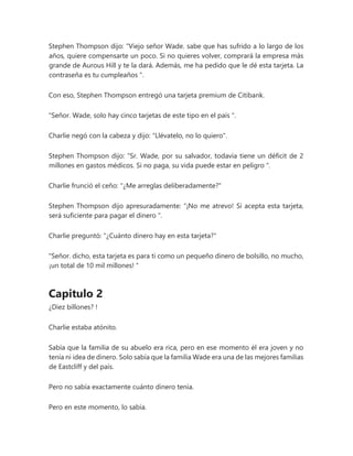 Stephen Thompson dijo: “Viejo señor Wade. sabe que has sufrido a lo largo de los
años, quiere compensarte un poco. Si no quieres volver, comprará la empresa más
grande de Aurous Hill y te la dará. Además, me ha pedido que le dé esta tarjeta. La
contraseña es tu cumpleaños ".
Con eso, Stephen Thompson entregó una tarjeta premium de Citibank.
"Señor. Wade, solo hay cinco tarjetas de este tipo en el país ".
Charlie negó con la cabeza y dijo: "Llévatelo, no lo quiero".
Stephen Thompson dijo: “Sr. Wade, por su salvador, todavía tiene un déficit de 2
millones en gastos médicos. Si no paga, su vida puede estar en peligro ".
Charlie frunció el ceño: "¿Me arreglas deliberadamente?"
Stephen Thompson dijo apresuradamente: “¡No me atrevo! Si acepta esta tarjeta,
será suficiente para pagar el dinero ".
Charlie preguntó: "¿Cuánto dinero hay en esta tarjeta?"
"Señor. dicho, esta tarjeta es para ti como un pequeño dinero de bolsillo, no mucho,
¡un total de 10 mil millones! "
Capitulo 2
¿Diez billones? !
Charlie estaba atónito.
Sabía que la familia de su abuelo era rica, pero en ese momento él era joven y no
tenía ni idea de dinero. Solo sabía que la familia Wade era una de las mejores familias
de Eastcliff y del país.
Pero no sabía exactamente cuánto dinero tenía.
Pero en este momento, lo sabía.
 