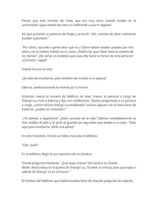 Parece que este monitor de Clase, que era muy terco cuando estaba en la
universidad, sigue siendo tan terco e indiferente a que lo regañen.
Así que aumentó su potencia de fuego y se burló: "¡Oh, monitor de clase, realmente
puedes soportarlo!"
“Por cierto, escuché a gente decir que tú y Claire habían estado casados por tres
años y no se habían metido en su cama. ¿Podría ser que Claire fuera la amante de
los demás? ¿No serías un pretexto para que ella fuera la menor de otra persona?
¿Correcto? ¡Jajaja!"
Charlie frunció el ceño.
¿Se trata de insultarme, pero también de insultar a mi esposa?
Sabrina, ¡estás buscando la muerte por ti misma!
Entonces, marcó el número de teléfono de Issac Craven, la persona a cargo de
Shangri-La, miró a Sabrina y dijo con indiferencia: “Quiero preguntarle a su persona
a cargo, ¿cómo recluta Shangri-La empleados? Incluso alguien con la boca llena de
estiércol, ¿puede ser reclutado? "
“¿Te atreves a regañarme? ¿Estás cansado de la vida? Sabrina inmediatamente se
hizo estallar el pelo y le gritó al guardia de seguridad que estaba a su lado: "¡Está
aquí para insultarme, darle una paliza!"
En este momento, Charlie ya había marcado el teléfono.
"Oye, quién".
En el teléfono, llegó la voz coercitiva de un hombre.
Charlie preguntó fríamente: “¿Eres Issac Craven? Mi nombre es Charlie
Wade. Ahora estoy en la puerta de Shangri-La. ¡Te daré un minuto para que bajes o
saldrás de Shangri-La en el futuro! "
El hombre del teléfono que todavía estaba lleno de impulso preguntó de repente:
 