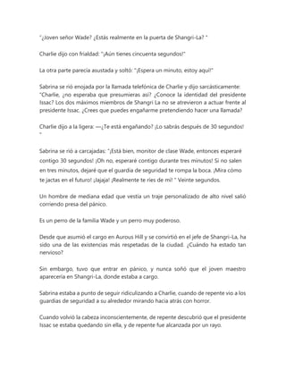 “¿Joven señor Wade? ¿Estás realmente en la puerta de Shangri-La? "
Charlie dijo con frialdad: "¡Aún tienes cincuenta segundos!"
La otra parte parecía asustada y soltó: "¡Espera un minuto, estoy aquí!"
Sabrina se rió enojada por la llamada telefónica de Charlie y dijo sarcásticamente:
“Charlie, ¿no esperaba que presumieras así? ¿Conoce la identidad del presidente
Issac? Los dos máximos miembros de Shangri La no se atrevieron a actuar frente al
presidente Issac. ¿Crees que puedes engañarme pretendiendo hacer una llamada?
Charlie dijo a la ligera: —¿Te está engañando? ¡Lo sabrás después de 30 segundos!
"
Sabrina se rió a carcajadas: “¡Está bien, monitor de clase Wade, entonces esperaré
contigo 30 segundos! ¡Oh no, esperaré contigo durante tres minutos! Si no salen
en tres minutos, dejaré que el guardia de seguridad te rompa la boca. ¡Mira cómo
te jactas en el futuro! ¡Jajaja! ¡Realmente te ríes de mí! " Veinte segundos.
Un hombre de mediana edad que vestía un traje personalizado de alto nivel salió
corriendo presa del pánico.
Es un perro de la familia Wade y un perro muy poderoso.
Desde que asumió el cargo en Aurous Hill y se convirtió en el jefe de Shangri-La, ha
sido una de las existencias más respetadas de la ciudad. ¿Cuándo ha estado tan
nervioso?
Sin embargo, tuvo que entrar en pánico, y nunca soñó que el joven maestro
aparecería en Shangri-La, donde estaba a cargo.
Sabrina estaba a punto de seguir ridiculizando a Charlie, cuando de repente vio a los
guardias de seguridad a su alrededor mirando hacia atrás con horror.
Cuando volvió la cabeza inconscientemente, de repente descubrió que el presidente
Issac se estaba quedando sin ella, y de repente fue alcanzada por un rayo.
 
