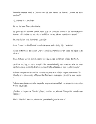 Inmediatamente, miró a Charlie con los ojos llenos de horror: "¿Cómo es esto
posible?"
"¿Quién es el Sr. Charlie?"
La voz de Issac Craven temblaba.
La gente estaba atónita, y el Sr. Issac, que fue capaz de provocar los terremotos de
Aurous Hill pisoteando sus pies, ¡cambió su voz en pánico en este momento!
Charlie dijo en este momento: "¡Lo soy!"
Issac Craven corrió al frente inmediatamente, se inclinó y dijo: "Maestro"
Antes de terminar de hablar, Charlie inmediatamente dijo: “Sr. Issac, no digas nada
afuera ".
Cuando Issac Craven escuchó esto, todo su cuerpo tembló en estado de shock.
¡Maldita sea, soy un perro estúpido! La identidad del joven maestro debe ser muy
confidencial, y casi gritó. Si el joven maestro lo culpaba por eso, ¿no terminaría?
Así que se apresuró a cambiar su nombre, pero aun así dijo respetuosamente: “Sr.
Charlie, eres bienvenido a Shangri-La. Por favor, muévase a mi oficina para hablar
".
Sabrina ya estaba asustada, no podía aceptar esta realidad, pero realmente sucedió
frente a sus ojos.
¿Cuál es el origen de Charlie? ¿Cómo pueden los jefes de Shangri-La tratarlo con
respeto?
Ella lo ridiculizó hace un momento, ¿no debería guardar rencor?
 