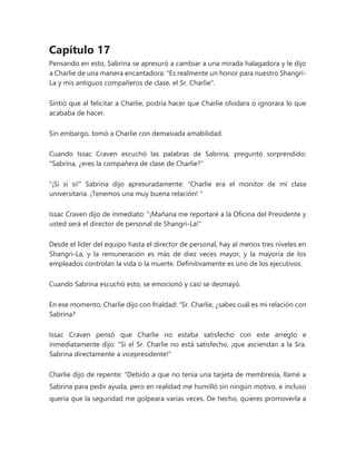 Capítulo 17
Pensando en esto, Sabrina se apresuró a cambiar a una mirada halagadora y le dijo
a Charlie de una manera encantadora: "Es realmente un honor para nuestro Shangri-
La y mis antiguos compañeros de clase, el Sr. Charlie".
Sintió que al felicitar a Charlie, podría hacer que Charlie olvidara o ignorara lo que
acababa de hacer.
Sin embargo, tomó a Charlie con demasiada amabilidad.
Cuando Issac Craven escuchó las palabras de Sabrina, preguntó sorprendido:
"Sabrina, ¿eres la compañera de clase de Charlie?"
"¡Si si si!" Sabrina dijo apresuradamente: “Charlie era el monitor de mi clase
universitaria. ¡Tenemos una muy buena relación! ”
Issac Craven dijo de inmediato: "¡Mañana me reportaré a la Oficina del Presidente y
usted será el director de personal de Shangri-La!"
Desde el líder del equipo hasta el director de personal, hay al menos tres niveles en
Shangri-La, y la remuneración es más de diez veces mayor, y la mayoría de los
empleados controlan la vida o la muerte. Definitivamente es uno de los ejecutivos.
Cuando Sabrina escuchó esto, se emocionó y casi se desmayó.
En ese momento, Charlie dijo con frialdad: “Sr. Charlie, ¿sabes cuál es mi relación con
Sabrina?
Issac Craven pensó que Charlie no estaba satisfecho con este arreglo e
inmediatamente dijo: "Si el Sr. Charlie no está satisfecho, ¡que asciendan a la Sra.
Sabrina directamente a vicepresidente!"
Charlie dijo de repente: “Debido a que no tenía una tarjeta de membresía, llamé a
Sabrina para pedir ayuda, pero en realidad me humilló sin ningún motivo, e incluso
quería que la seguridad me golpeara varias veces. De hecho, quieres promoverla a
 
