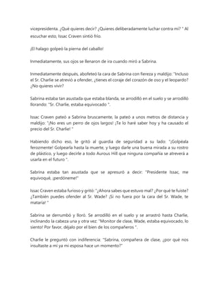 vicepresidenta. ¿Qué quieres decir? ¿Quieres deliberadamente luchar contra mí? " Al
escuchar esto, Issac Craven sintió frío.
¡El halago golpeó la pierna del caballo!
Inmediatamente, sus ojos se llenaron de ira cuando miró a Sabrina.
Inmediatamente después, abofeteó la cara de Sabrina con fiereza y maldijo: “Incluso
el Sr. Charlie se atrevió a ofender, ¿tienes el coraje del corazón de oso y el leopardo?
¿No quieres vivir?
Sabrina estaba tan asustada que estaba blanda, se arrodilló en el suelo y se arrodilló
llorando: “Sr. Charlie, estaba equivocado ".
Issac Craven pateó a Sabrina bruscamente, la pateó a unos metros de distancia y
maldijo: “¡No eres un perro de ojos largos! ¡Te lo haré saber hoy y ha causado el
precio del Sr. Charlie! "
Habiendo dicho eso, le gritó al guardia de seguridad a su lado: “¡Golpéala
ferozmente! Golpearla hasta la muerte, y luego darle una buena mirada a su rostro
de plástico, y luego decirle a todo Aurous Hill que ninguna compañía se atreverá a
usarla en el futuro ".
Sabrina estaba tan asustada que se apresuró a decir: "Presidente Issac, me
equivoqué, ¡perdóneme!"
Issac Craven estaba furioso y gritó: “¿Ahora sabes que estuvo mal? ¿Por qué te fuiste?
¿También puedes ofender al Sr. Wade? ¡Si no fuera por la cara del Sr. Wade, te
mataría! "
Sabrina se derrumbó y lloró. Se arrodilló en el suelo y se arrastró hasta Charlie,
inclinando la cabeza una y otra vez: “Monitor de clase, Wade, estaba equivocado, lo
siento! Por favor, déjalo por el bien de los compañeros ".
Charlie le preguntó con indiferencia: "Sabrina, compañera de clase, ¿por qué nos
insultaste a mí ya mi esposa hace un momento?"
 
