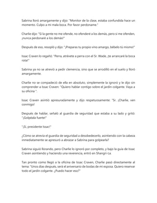 Sabrina lloró amargamente y dijo: “Monitor de la clase, estaba confundida hace un
momento. Culpo a mi mala boca. Por favor perdoname."
Charlie dijo: "Si la gente no me ofende, no ofenderé a los demás, pero si me ofenden,
¡nunca perdonaré a los demás!"
Después de eso, resopló y dijo: "¡Preparas tu propio vino amargo, bébelo tú mismo!"
Issac Craven lo regañó: "Perra, atrévete a perra con el Sr. Wade, ¡te arrancaré la boca
rota!"
Sabrina ya no se atrevió a pedir clemencia, sino que se arrodilló en el suelo y lloró
amargamente.
Charlie no se compadeció de ella en absoluto, simplemente la ignoró y le dijo sin
comprender a Issac Craven: “Quiero hablar contigo sobre el jardín colgante. Vaya a
su oficina ".
Issac Craven asintió apresuradamente y dijo respetuosamente: “Sr. ¡Charlie, ven
conmigo!
Después de hablar, señaló al guardia de seguridad que estaba a su lado y gritó:
"¡Golpéala fuerte!"
"¡Sí, presidente Issac!"
¿Cómo se atrevía el guardia de seguridad a desobedecerlo, asintiendo con la cabeza
inmediatamente se apresuró a abrazar a Sabrina para golpearla?
Sabrina siguió llorando, pero Charlie lo ignoró por completo, y bajo la guía de Issac
Craven asintiendo y haciendo una reverencia, entró en Shangri-La.
Tan pronto como llegó a la oficina de Issac Craven, Charlie pasó directamente al
tema: “Unos días después, será el aniversario de bodas de mi esposa. Quiero reservar
todo el jardín colgante. ¿Puedo hacer eso?"
 