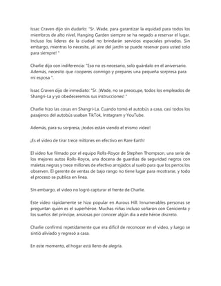 Issac Craven dijo sin dudarlo: “Sr. Wade, para garantizar la equidad para todos los
miembros de alto nivel, Hanging Garden siempre se ha negado a reservar el lugar.
Incluso los líderes de la ciudad no brindarán servicios espaciales privados. Sin
embargo, mientras lo necesite, ¡el aire del jardín se puede reservar para usted solo
para siempre! "
Charlie dijo con indiferencia: “Eso no es necesario, solo guárdalo en el aniversario.
Además, necesito que cooperes conmigo y prepares una pequeña sorpresa para
mi esposa ".
Issac Craven dijo de inmediato: “Sr. ¡Wade, no se preocupe, todos los empleados de
Shangri-La y yo obedeceremos sus instrucciones! "
Charlie hizo las cosas en Shangri-La. Cuando tomó el autobús a casa, casi todos los
pasajeros del autobús usaban TikTok, Instagram y YouTube.
Además, para su sorpresa, ¡todos están viendo el mismo video!
¡Es el video de tirar trece millones en efectivo en Rare Earth!
El video fue filmado por el equipo Rolls-Royce de Stephen Thompson, una serie de
los mejores autos Rolls-Royce, una docena de guardias de seguridad negros con
maletas negras y trece millones de efectivo arrojados al suelo para que los perros los
observen. El gerente de ventas de bajo rango no tiene lugar para mostrarse, y todo
el proceso se publica en línea.
Sin embargo, el video no logró capturar el frente de Charlie.
Este video rápidamente se hizo popular en Aurous Hill. Innumerables personas se
preguntan quién es el superhéroe. Muchas niñas incluso soñaron con Cenicienta y
los sueños del príncipe, ansiosas por conocer algún día a este héroe discreto.
Charlie confirmó repetidamente que era difícil de reconocer en el video, y luego se
sintió aliviado y regresó a casa.
En este momento, el hogar está lleno de alegría.
 