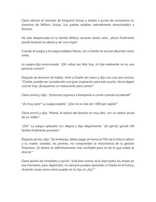 Claire obtuvo el contrato de Emgrand Group y estaba a punto de convertirse en
directora de Willson Group. Sus padres estaban naturalmente emocionados y
llorosos.
Ha sido despreciada en la familia Willson durante tantos años, ¡ahora finalmente
puede levantar la cabeza y ser una mujer!
Cuando el suegro y la suegra estaban felices, ver a Charlie no era tan aburrido como
antes.
La suegra dijo emocionada: "¡Oh, estoy tan feliz hoy, mi hija realmente no es una
persona común!"
Después de terminar de hablar, miró a Charlie de nuevo y dijo con una rara sonrisa:
“Charlie, puedes ser considerado una gran inspiración para este asunto. No te dejaré
cocinar hoy. ¡Busquemos un restaurante para comer! "
Claire sonrió y dijo: "¡Entonces vayamos a Kempinski a comer comida occidental!"
"¡Es muy caro!" La suegra espetó: "¿Eso no es más de 1.000 per cápita?"
Claire sonrió y dijo: "Mamá, el salario del director es muy alto, con un salario anual
de un millón".
"¡Oh!" La suegra aplaudió con alegría y dijo alegremente: “¡Es genial, genial! ¡Mi
familia finalmente promete! "
Después de eso, dijo: “Sin embargo, debes pagar al menos el 70% de tu futuro salario
a tu madre. Ustedes, los jóvenes, no comprenden la importancia de la gestión
financiera. ¡El dinero es definitivamente más confiable para mí de lo que usted se
ahorra! "
Claire asintió de inmediato y sonrió: "Está bien mamá, te lo daré todos los meses en
ese momento, pero digámoslo, no siempre puedes reprender a Charlie en el futuro,
diciendo cosas como cómo puede ser tu hijo en ¿ley? "
 