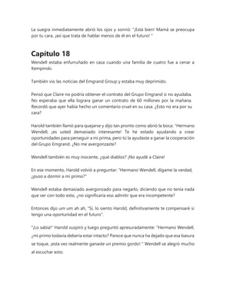 La suegra inmediatamente abrió los ojos y sonrió: “¡Está bien! Mamá se preocupa
por tu cara, ¡así que trata de hablar menos de él en el futuro! "
Capítulo 18
Wendell estaba enfurruñado en casa cuando una familia de cuatro fue a cenar a
Kempinski.
También vio las noticias del Emgrand Group y estaba muy deprimido.
Pensó que Claire no podría obtener el contrato del Grupo Emgrand si no ayudaba.
No esperaba que ella lograra ganar un contrato de 60 millones por la mañana.
Recordó que ayer había hecho un comentario cruel en su casa. ¿Esto no era por su
cara?
Harold también llamó para quejarse y dijo tan pronto como abrió la boca: “Hermano
Wendell, ¡es usted demasiado interesante! Te he estado ayudando a crear
oportunidades para perseguir a mi prima, pero tú la ayudaste a ganar la cooperación
del Grupo Emgrand. ¿No me avergonzaste?
Wendell también es muy inocente, ¿qué diablos? ¡No ayudé a Claire!
En ese momento, Harold volvió a preguntar: "Hermano Wendell, dígame la verdad,
¿puso a dormir a mi primo?"
Wendell estaba demasiado avergonzado para negarlo, diciendo que no tenía nada
que ver con todo esto, ¿no significaría eso admitir que era incompetente?
Entonces dijo um um ah ah, "Sí, lo siento Harold, definitivamente te compensaré si
tengo una oportunidad en el futuro".
"¡Lo sabía!" Harold suspiró y luego preguntó apresuradamente: “Hermano Wendell,
¿mi primo todavía debería estar intacto? Parece que nunca ha dejado que esa basura
se toque, ¡esta vez realmente ganaste un premio gordo! " Wendell se alegró mucho
al escuchar esto.
 