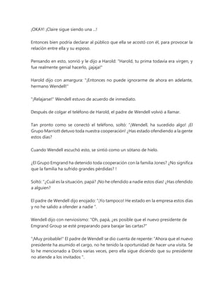 ¡OKAY! ¡Claire sigue siendo una ...!
Entonces bien podría declarar al público que ella se acostó con él, para provocar la
relación entre ella y su esposo.
Pensando en esto, sonrió y le dijo a Harold: "Harold, tu prima todavía era virgen, y
fue realmente genial hacerlo, ¡jajaja!"
Harold dijo con amargura: "¡Entonces no puede ignorarme de ahora en adelante,
hermano Wendell!"
"¡Relajarse!" Wendell estuvo de acuerdo de inmediato.
Después de colgar el teléfono de Harold, el padre de Wendell volvió a llamar.
Tan pronto como se conectó el teléfono, soltó: “¡Wendell, ha sucedido algo! ¡El
Grupo Marriott detuvo toda nuestra cooperación! ¿Has estado ofendiendo a la gente
estos días?
Cuando Wendell escuchó esto, se sintió como un sótano de hielo.
¿El Grupo Emgrand ha detenido toda cooperación con la familia Jones? ¿No significa
que la familia ha sufrido grandes pérdidas? !
Soltó: “¿Cuál es la situación, papá? ¡No he ofendido a nadie estos días! ¿Has ofendido
a alguien?
El padre de Wendell dijo enojado: “¡Yo tampoco! He estado en la empresa estos días
y no he salido a ofender a nadie ”.
Wendell dijo con nerviosismo: "Oh, papá, ¿es posible que el nuevo presidente de
Emgrand Group se esté preparando para barajar las cartas?"
"¡Muy probable!" El padre de Wendell se dio cuenta de repente: “Ahora que el nuevo
presidente ha asumido el cargo, no he tenido la oportunidad de hacer una visita. Se
lo he mencionado a Doris varias veces, pero ella sigue diciendo que su presidente
no atiende a los invitados ".
 