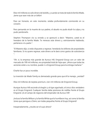 Diez mil millones es solo dinero de bolsillo, y cuando se trata de toda la familia Wade,
¡teme que sean más de un billón!
Para ser honesto, en este momento, estaba profundamente conmovido en su
corazón.
Pero pensando en la muerte de sus padres, el abuelo no pudo eludir la culpa y no
pudo perdonarlo.
Stephen Thompson vio su enredo y se apresuró a decir: “Maestro, usted es el
heredero de la familia Wade. Te mereces este dinero y, estrictamente hablando,
pertenece a tu padre ".
“El Maestro dijo, si estás dispuesto a regresar, heredarás los billones de propiedades
familiares. Si no quiere regresar, este dinero se le dará como gastos de subsistencia
".
“Oh, sí, la empresa más grande de Aurous Hill, Emgrand Group con un valor de
mercado de 100 mil millones, era propiedad total de Yejia ayer. ¡Ahora que todas las
acciones están a su nombre, puede ir a Emgrand Group para la entrega mañana! "
Charlie fue un poco increíble.
La inversión de Wade Family es demasiado grande para que él la maneje, ¿verdad?
Diez mil millones de tarjetas premium, cien mil millones de Emgrand Group.
Aunque Aurous Hill esconde al dragón y al tigre agachado, el único dios verdadero
es el Grupo Emgrand. Cualquier familia debe postrarse de rodillas frente al Grupo
Emgrand. ¡Es el campo de negocios del emperador de Aurous Hill!
¡Incluso la familia Willson y la familia White que lo humillaron hoy, así como la familia
Jones que persigue a Claire, son todas pequeñas frente al Grupo Emgrand!
Inesperadamente, ¿resulta ser el suyo ahora?
 