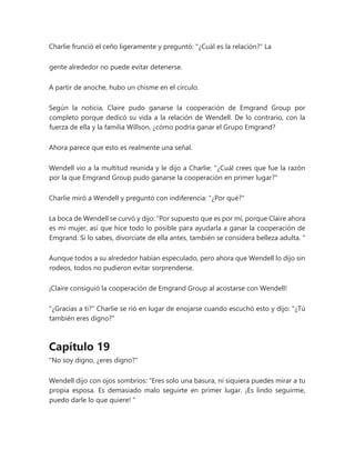 Charlie frunció el ceño ligeramente y preguntó: "¿Cuál es la relación?" La
gente alrededor no puede evitar detenerse.
A partir de anoche, hubo un chisme en el círculo.
Según la noticia, Claire pudo ganarse la cooperación de Emgrand Group por
completo porque dedicó su vida a la relación de Wendell. De lo contrario, con la
fuerza de ella y la familia Willson, ¿cómo podría ganar el Grupo Emgrand?
Ahora parece que esto es realmente una señal.
Wendell vio a la multitud reunida y le dijo a Charlie: "¿Cuál crees que fue la razón
por la que Emgrand Group pudo ganarse la cooperación en primer lugar?"
Charlie miró a Wendell y preguntó con indiferencia: "¿Por qué?"
La boca de Wendell se curvó y dijo: “Por supuesto que es por mí, porque Claire ahora
es mi mujer, así que hice todo lo posible para ayudarla a ganar la cooperación de
Emgrand. Si lo sabes, divorciate de ella antes, también se considera belleza adulta. "
Aunque todos a su alrededor habían especulado, pero ahora que Wendell lo dijo sin
rodeos, todos no pudieron evitar sorprenderse.
¡Claire consiguió la cooperación de Emgrand Group al acostarse con Wendell!
"¿Gracias a ti?" Charlie se rió en lugar de enojarse cuando escuchó esto y dijo: "¿Tú
también eres digno?"
Capítulo 19
"No soy digno, ¿eres digno?"
Wendell dijo con ojos sombríos: “Eres solo una basura, ni siquiera puedes mirar a tu
propia esposa. Es demasiado malo seguirte en primer lugar. ¡Es lindo seguirme,
puedo darle lo que quiere! "
 