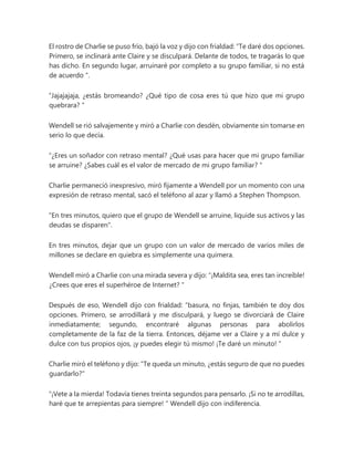 El rostro de Charlie se puso frío, bajó la voz y dijo con frialdad: “Te daré dos opciones.
Primero, se inclinará ante Claire y se disculpará. Delante de todos, te tragarás lo que
has dicho. En segundo lugar, arruinaré por completo a su grupo familiar, si no está
de acuerdo ".
“Jajajajaja, ¿estás bromeando? ¿Qué tipo de cosa eres tú que hizo que mi grupo
quebrara? "
Wendell se rió salvajemente y miró a Charlie con desdén, obviamente sin tomarse en
serio lo que decía.
“¿Eres un soñador con retraso mental? ¿Qué usas para hacer que mi grupo familiar
se arruine? ¿Sabes cuál es el valor de mercado de mi grupo familiar? "
Charlie permaneció inexpresivo, miró fijamente a Wendell por un momento con una
expresión de retraso mental, sacó el teléfono al azar y llamó a Stephen Thompson.
"En tres minutos, quiero que el grupo de Wendell se arruine, liquide sus activos y las
deudas se disparen".
En tres minutos, dejar que un grupo con un valor de mercado de varios miles de
millones se declare en quiebra es simplemente una quimera.
Wendell miró a Charlie con una mirada severa y dijo: “¡Maldita sea, eres tan increíble!
¿Crees que eres el superhéroe de Internet? "
Después de eso, Wendell dijo con frialdad: “basura, no finjas, también te doy dos
opciones. Primero, se arrodillará y me disculpará, y luego se divorciará de Claire
inmediatamente; segundo, encontraré algunas personas para abolirlos
completamente de la faz de la tierra. Entonces, déjame ver a Claire y a mí dulce y
dulce con tus propios ojos, ¡y puedes elegir tú mismo! ¡Te daré un minuto! "
Charlie miró el teléfono y dijo: "Te queda un minuto, ¿estás seguro de que no puedes
guardarlo?"
“¡Vete a la mierda! Todavía tienes treinta segundos para pensarlo. ¡Si no te arrodillas,
haré que te arrepientas para siempre! " Wendell dijo con indiferencia.
 