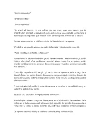 "¡Veinte segundos!"
"¡Diez segundos!"
"¡Cinco segundos!"
"Se acabó el tiempo, no me culpes por ser cruel, ¡eres una basura que te
encontraste!" Wendell se sacudió el cuello del cuello y luego saludó con la mano a
algunos guardaespaldas, que estaban listos para ocuparse primero de la basura.
Pero en ese momento, el teléfono celular de Wendell sonó de repente.
Wendell se sorprendió, vio que su padre lo llamaba y rápidamente contestó.
"Papá, ya estoy en la fiesta, ¿estás aquí?"
Por teléfono, el padre de Wendell gruñó frenéticamente: “¡Eres un idiota! ¿A quién
diablos ofendiste? ¡Qué problema causaste! ¡Ahora todos los accionistas están
tirando frenéticamente las acciones de nuestro grupo, y nuestras acciones han caído
más del 90%! ”
Como dijo, su padre volvió a rugir: “¡El banco vino de repente a pedir el pago de la
deuda! ¡Todos los socios dejaron de cooperar con nosotros de repente y dejaron de
asentarse! ¡Nuestra cadena de capital se ha roto! ¡Solo hay una salida para la quiebra
y la liquidación! "
El rostro de Wendell palideció instantáneamente al escuchar la voz del teléfono, y un
sudor frío goteó de su frente.
¡Nuestra casa se acabó! ¡Completamente terminado! "
Wendell quiso volver a preguntar. De repente, escuchó el sonido de una sirena de la
policía en el lado opuesto del teléfono móvil, seguido del sonido de una puerta al
romperse y la voz de la policía pidiendo a su padre que cooperara en la investigación.
De repente se sintió débil y el teléfono cayó al suelo y se hizo añicos.
 