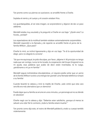 Tan pronto como sus piernas se suavizaron, se arrodilló frente a Charlie.
Soplaba el viento y el cuerpo y el corazón estaban fríos.
Los guardaespaldas, al ver esta imagen, se sorprendieron y dejaron de dar un paso
adelante.
Wendell estaba muy asustado y le preguntó a Charlie en voz baja: “¿Quién eres? Lo
hiciste, ¿verdad?
Los espectadores de la multitud también estaban extremadamente sorprendidos.
Wendell respondió a la llamada y de repente se arrodilló frente al yerno de la
familia Willson. ¿Que pasó?
Charlie lo miró, se inclinó ligeramente y dijo en voz baja: "Te di la oportunidad de
elegir, pero no elegiste la correcta".
“Sé que me equivoqué, te pido disculpas, por favor, ¡déjame ir! Al principio no tengo
nada que ver contigo, nunca la he tocado, la cooperación del Grupo Emgrand no es
mi ayuda, esas palabras que acabo de decir están inventadas, te lo ruego,
¡perdóname a mí ya mi familia! "
Wendell seguía inclinándose disculpándose, ¡ni siquiera podía soñar que un yerno
de la familia Willson tuviera una energía tan grande! ¡Una llamada telefónica rompió
a su familia!
Cuando levantó la cabeza y miró la mejilla de Charlie, ¡solo sintió que esta cara
sencilla era más aterradora que un demonio!
Puede dejar que su familia se arruine en unos minutos, ¡un personaje así no se ofende
en absoluto!
Charlie negó con la cabeza y dijo: “Deberías estar satisfecho, ¡porque al menos te
salvaré una vida! De lo contrario, ¡toda tu familia estará muerta! "
Tan pronto como dijo esto, el rostro de Wendell palideció y todo su cuerpo tembló
violentamente.
 