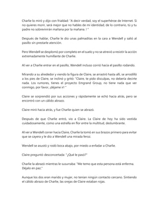 Charlie lo miró y dijo con frialdad: “A decir verdad, soy el superhéroe de Internet. Si
no quieres morir, será mejor que no hables de mi identidad, de lo contrario, tú y tu
padre no sobrevivirán mañana por la mañana. ! "
Después de hablar, Charlie le dio unas palmaditas en la cara a Wendell y salió al
pasillo sin prestarle atención.
Pero Wendell se desplomó por completo en el suelo y no se atrevió a resistir la acción
extremadamente humillante de Charlie.
Al ver a Charlie entrar en el pasillo, Wendell incluso corrió hacia el pasillo rodando.
Mirando a su alrededor y viendo la figura de Claire, se arrastró hasta allí, se arrodilló
a los pies de Claire, se inclinó y gritó: “Claire, te pido disculpas, no debería decirte
nada. Los rumores, tienes el proyecto Emgrand Group, no tiene nada que ver
conmigo, por favor, ¡déjame ir! "
Claire se sorprendió por sus acciones y rápidamente se echó hacia atrás, pero se
encontró con un cálido abrazo.
Claire miró hacia atrás, y fue Charlie quien se abrazó.
Después de que Charlie entró, vio a Claire. La Claire de hoy ha sido vestida
cuidadosamente, como una estrella en flor entre la multitud, deslumbrante.
Al ver a Wendell correr hacia Claire, Charlie la tomó en sus brazos primero para evitar
que se cayera y le dio a Wendell una mirada feroz.
Wendell se asustó y rodó boca abajo, por miedo a enfadar a Charlie.
Claire preguntó desconcertada: "¿Qué le pasó?"
Charlie la abrazó mientras le susurraba: “Me temo que esta persona está enferma.
Déjalo en paz."
Aunque los dos eran marido y mujer, no tenían ningún contacto cercano. Sintiendo
el cálido abrazo de Charlie, las orejas de Claire estaban rojas.
 