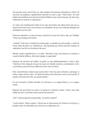 Tan pronto como entró Fred, sus ojos estaban firmemente enfocados en Claire. Al
escuchar las palabras, rápidamente extendió la mano y dijo: “Hola Claire. He oído
hablar de la belleza de la hija de la familia Willson hace mucho tiempo. Al verlo hoy,
realmente se merece su reputación ".
Un rastro de insatisfacción brilló en los ojos de Charlie. No había forma de que su
esposa fuera hermosa, y las moscas a su alrededor serían muy molestas después de
atraparlas una tras otra.
Entonces extendió su mano primero, estrechó la mano de Fred y dijo con frialdad:
"Hola, soy el esposo de Claire".
"¿Usted?" Fred miró a Charlie de arriba abajo, su desdén era abrumador, y retiró la
mano antes de decir con indiferencia: “No esperaba que Claire estuviera casada. Es
realmente una flor en el estiércol de vaca ".
Wendy explicó rápidamente a un lado: “Hermano Fred, esta basura se importa a
nuestra familia Willson. ¡No tiene trabajo ni capacidad! "
Después de terminar de hablar, le guiñó un ojo deliberadamente a Fred y dijo:
"Hermano Fred, después de que me case con Gerald, seremos considerados como
una familia y para entonces debemos tener más contacto".
Fred, naturalmente, sabía lo que quería decir. Esto fue para animarlo a perseguir a
Claire. Luego sonrió y dijo: “La señorita Claire es tan hermosa como una inmortal. Si
puedo comunicarme más, no puedo pedirlo ".
En ese momento, Charlie también vio acercarse a su suegra Elaine y a su suegro
Jacob.
Después de que Elaine se acercó, se apresuró a decirle a Claire: “Claire, ¿has oído
hablar de eso? ¡La familia Jones está en bancarrota! "
"¿Eh?" Claire preguntó sorprendida: "¿Cuándo sucedió?"
"¡Justo ahora!" Elaine suspiró: "Pensé que te divorciarías de Charlie en el futuro, y
puedes estar con Wendell, pero ahora no es nada para ver".
 