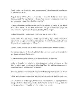 Charlie estaba muy deprimido, ¿esta suegra es tonta? ¿No sabes que el actual yerno
es el verdadero yerno?
Después de ver a Elaine, Fred se apresuró y se presentó: “Debes ser la madre de
Claire, ¿verdad? Tía, soy el primo de Gerald, Fred. Eres tan hermosa, no me extraña
que puedas dar a luz a Claire. Qué hermosa hija ".
¡Cuando Elaine se enteró de que Fred resultó ser el primo de Gerald, el hijo mayor
de la familia White y el hijo de la familia rica! Sus ojos se iluminaron y dijo con
entusiasmo: “Sí, soy la madre de Claire. ¿Eres tú y Claire amigos?
Fred asintió y sonrió: "¡Qué amigos, pero me acabo de conocer hoy!"
Elaine estaba llena de alegría, asintió rápidamente y dijo: "Todos encuentran
rápidamente un lugar para sentarse, no se pongan de pie, Sr. White, ustedes jóvenes,
deberían tener más contacto en el futuro".
"¡Mamá!" Claire exclamó con insatisfacción, impidiendo que su madre continuara.
Elaine estaba a punto de decir algo, Claire le dio una mano para recordarles a todos
que presten atención al escenario.
En este momento, ¡la Sra. Willson ya estaba en el centro de atención!
Miró a su alrededor con entusiasmo antes de pararse frente al micrófono, sonrió y
dijo: "En primer lugar, en nombre de la familia Willson, doy la bienvenida a nuestros
queridos amigos y socios a nuestro banquete".
"Entonces, demos la bienvenida a la vicepresidenta de Emgrand Group, la Sra. Doris".
El foco se movió instantáneamente, golpeando el rayo de luz en el asiento delantero.
Con un vestido de noche negro, Doris expuso completamente su figura perfecta a
los ojos de todos. Bajo la luz, era tan deslumbrante como un hada, y todos los
hombres en el campo no pudieron evitar concentrarse en ella.
 