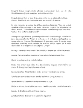 Emgrand Group, vicepresidente. ¡Belleza incomparable! Cada una de estas
identidades es suficiente para atraer la atención de todos.
Después de que Doris se puso de pie, solo asintió con la cabeza a la multitud.
Cuando vio a Charlie, sus ojos se quedaron un rato antes de alejarse.
En este momento, la anciana Sra. Willson continuó hablando: “Hoy, me gustaría
agradecer al Grupo Emgrand por poder confiar un proyecto tan importante a la
familia Willson. La familia Willson definitivamente hará todo lo posible para estar a
la altura de la confianza de Emgrand ".
“En segundo lugar, también queremos presentarles a nuestros amigos un destacado
joven de nuestra familia Willson. Si no fuera por él, no hubiéramos llegado a una
cooperación con Emgrand. Además, después de la consulta mutua de nuestro grupo,
decidimos nominarlo como Director de nuestro Willson Group, ¡es el único
responsable de la cooperación con Emgrand Group! "
La suegra Elaine dijo emocionada: “¡Oh, Claire! ¡Es hora de que subas al escenario! "
Aunque Claire estaba lista para subir al escenario, todavía estaba nerviosa.
Charlie inmediatamente la miró alentadora.
Harold miró a Claire que estaba llena de emoción y no pudo evitar mostrar una
mueca de desprecio en la comisura de su boca.
La anciana señora Willson también miró a la mesa y habló con una sonrisa.
"¡Démosle la bienvenida al nuevo director de Willson Group, Harold!" La
figura de Claire se congeló instantáneamente en su lugar.
Miró a un lado con incredulidad, pero vio a Harold con orgullo y subió al escenario.
Los ojos de Charlie se volvieron fríos al instante.
¡Una buena forma de cruzar el río y demoler el puente!
 