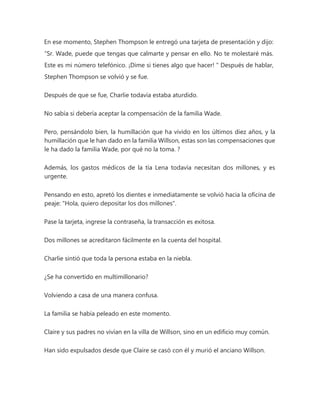 En ese momento, Stephen Thompson le entregó una tarjeta de presentación y dijo:
“Sr. Wade, puede que tengas que calmarte y pensar en ello. No te molestaré más.
Este es mi número telefónico. ¡Dime si tienes algo que hacer! " Después de hablar,
Stephen Thompson se volvió y se fue.
Después de que se fue, Charlie todavía estaba aturdido.
No sabía si debería aceptar la compensación de la familia Wade.
Pero, pensándolo bien, la humillación que ha vivido en los últimos diez años, y la
humillación que le han dado en la familia Willson, estas son las compensaciones que
le ha dado la familia Wade, por qué no la toma. ?
Además, los gastos médicos de la tía Lena todavía necesitan dos millones, y es
urgente.
Pensando en esto, apretó los dientes e inmediatamente se volvió hacia la oficina de
peaje: "Hola, quiero depositar los dos millones".
Pase la tarjeta, ingrese la contraseña, la transacción es exitosa.
Dos millones se acreditaron fácilmente en la cuenta del hospital.
Charlie sintió que toda la persona estaba en la niebla.
¿Se ha convertido en multimillonario?
Volviendo a casa de una manera confusa.
La familia se había peleado en este momento.
Claire y sus padres no vivían en la villa de Willson, sino en un edificio muy común.
Han sido expulsados desde que Claire se casó con él y murió el anciano Willson.
 