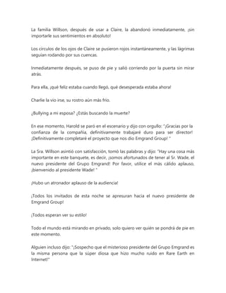 La familia Willson, después de usar a Claire, la abandonó inmediatamente, ¡sin
importarle sus sentimientos en absoluto!
Los círculos de los ojos de Claire se pusieron rojos instantáneamente, y las lágrimas
seguían rodando por sus cuencas.
Inmediatamente después, se puso de pie y salió corriendo por la puerta sin mirar
atrás.
Para ella, ¡qué feliz estaba cuando llegó, qué desesperada estaba ahora!
Charlie la vio irse, su rostro aún más frío.
¿Bullying a mi esposa? ¿Estás buscando la muerte?
En ese momento, Harold se paró en el escenario y dijo con orgullo: “¡Gracias por la
confianza de la compañía, definitivamente trabajaré duro para ser director!
¡Definitivamente completaré el proyecto que nos dio Emgrand Group! "
La Sra. Willson asintió con satisfacción, tomó las palabras y dijo: “Hay una cosa más
importante en este banquete, es decir, ¡somos afortunados de tener al Sr. Wade, el
nuevo presidente del Grupo Emgrand! Por favor, utilice el más cálido aplauso,
¡bienvenido al presidente Wade! "
¡Hubo un atronador aplauso de la audiencia!
¡Todos los invitados de esta noche se apresuran hacia el nuevo presidente de
Emgrand Group!
¡Todos esperan ver su estilo!
Todo el mundo está mirando en privado, solo quiero ver quién se pondrá de pie en
este momento.
Alguien incluso dijo: "¡Sospecho que el misterioso presidente del Grupo Emgrand es
la misma persona que la súper diosa que hizo mucho ruido en Rare Earth en
Internet!"
 