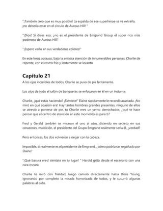 “¡También creo que es muy posible! La espalda de ese superhéroe se ve extraña,
¡no debería estar en el círculo de Aurous Hill! "
"¡Dios! Si dices eso, ¿no es el presidente de Emgrand Group el súper rico más
poderoso de Aurous Hill?
"¡Espero verlo en sus verdaderos colores!"
En este feroz aplauso, bajo la ansiosa atención de innumerables personas, Charlie de
repente, con el rostro frío y lentamente se levantó
Capítulo 21
A los ojos increíbles de todos, Charlie se puso de pie lentamente.
Los ojos de todo el salón de banquetes se enfocaron en él en un instante.
Charlie, ¿qué estás haciendo? ¡Siéntate!" Elaine rápidamente le recordó asustada. ¡No
miró en qué ocasión era! Hay tantos hombres grandes presentes, ninguno de ellos
se atrevió a ponerse de pie, tú Charlie eres un yerno derrochador, ¿qué te hace
pensar que el centro de atención en este momento es para ti?
Fred y Gerald también se miraron el uno al otro, diciendo en secreto en sus
corazones, maldición, el presidente del Grupo Emgrand realmente sería él, ¿verdad?
Pero entonces, los dos volvieron a negar con la cabeza.
Imposible, si realmente es el presidente de Emgrand, ¿cómo podría ser regañado por
Elaine?
“¡Qué basura eres! siéntate en tu lugar! " Harold gritó desde el escenario con una
cara oscura.
Charlie lo miró con frialdad, luego caminó directamente hacia Doris Young,
ignorando por completo la mirada horrorizada de todos, y le susurró algunas
palabras al oído.
 
