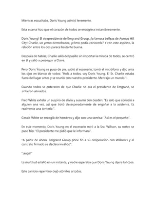 Mientras escuchaba, Doris Young asintió levemente.
Esta escena hizo que el corazón de todos se encogiera instantáneamente.
Doris Young! El vicepresidente de Emgrand Group, ¡la famosa belleza de Aurous Hill
City! Charlie, un yerno derrochador, ¿cómo podía conocerla? Y con este aspecto, la
relación entre los dos parece bastante buena.
Después de hablar, Charlie salió del pasillo sin importar la mirada de todos, se centró
en él y salió a perseguir a Claire.
Pero Doris Young se puso de pie, subió al escenario, tomó el micrófono y dijo ante
los ojos en blanco de todos: “Hola a todos, soy Doris Young. El Sr. Charlie estaba
fuera del lugar antes y se reunió con nuestro presidente. Me trajo un mundo ".
Cuando todos se enteraron de que Charlie no era el presidente de Emgrand, se
sintieron aliviados.
Fred White exhaló un suspiro de alivio y susurró con desdén: “Es solo que conoció a
alguien una vez, así que trató desesperadamente de engañar a la asistente. Es
realmente una tontería ".
Gerald White se encogió de hombros y dijo con una sonrisa: "Así es el pequeño".
En este momento, Doris Young en el escenario miró a la Sra. Willson, su rostro se
puso frío: "El presidente me pidió que le informara".
"A partir de ahora, Emgrand Group pone fin a su cooperación con Willson's y el
contrato firmado se declara inválido".
"¡auge!"
La multitud estalló en un instante, y nadie esperaba que Doris Young dijera tal cosa.
Este cambio repentino dejó atónitos a todos.
 