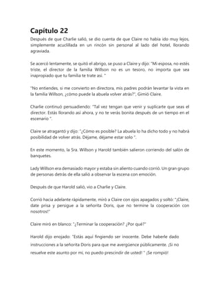 Capítulo 22
Después de que Charlie salió, se dio cuenta de que Claire no había ido muy lejos,
simplemente acuclillada en un rincón sin personal al lado del hotel, llorando
agraviada.
Se acercó lentamente, se quitó el abrigo, se puso a Claire y dijo: “Mi esposa, no estés
triste, el director de la familia Willson no es un tesoro, no importa que sea
inapropiado que tu familia te trate así. "
"No entiendes, si me convierto en directora, mis padres podrán levantar la vista en
la familia Willson, ¿cómo puede la abuela volver atrás?", Gimió Claire.
Charlie continuó persuadiendo: “Tal vez tengan que venir y suplicarte que seas el
director. Estás llorando así ahora, y no te verás bonita después de un tiempo en el
escenario ".
Claire se atragantó y dijo: “¿Cómo es posible? La abuela lo ha dicho todo y no habrá
posibilidad de volver atrás. Déjame, déjame estar solo ".
En este momento, la Sra. Willson y Harold también salieron corriendo del salón de
banquetes.
Lady Willson era demasiado mayor y estaba sin aliento cuando corrió. Un gran grupo
de personas detrás de ella salió a observar la escena con emoción.
Después de que Harold salió, vio a Charlie y Claire.
Corrió hacia adelante rápidamente, miró a Claire con ojos apagados y soltó: "¡Claire,
date prisa y persigue a la señorita Doris, que no termine la cooperación con
nosotros!"
Claire miró en blanco: “¿Terminar la cooperación? ¿Por qué?"
Harold dijo enojado: “Estás aquí fingiendo ser inocente. Debe haberle dado
instrucciones a la señorita Doris para que me avergüence públicamente. ¡Si no
resuelve este asunto por mí, no puedo prescindir de usted! " ¡Se rompió!
 