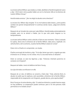 La anciana señora Willson, que estaba a un lado, abofeteó a Harold enojada de nuevo
y dijo: “¡B @ stard, cómo puedes hablar así con tu hermana! ¡Ella es la directora de
nuestro Willson Group! "
Harold estaba ansioso: "¿No me eligió la abuela como directora?"
La anciana Sra. Willson dijo enojada: “Si no me hubieras dado éxtasis, ¿cómo podría
cambiar de opinión temporalmente? Si continúa siendo reacio, ¡salga de la familia
Willson! "
Después de ser fumado dos veces por Lady Willson, Harold estaba extremadamente
enojado, pero no se atrevió a hablar, por lo que solo pudo tragarse su ira
temporalmente.
La anciana señora Willson volvió a decirle a Claire en ese momento: "Claire, la abuela
te suplica, ahora eres la directora de la familia Willson, date prisa y explícale a la
señorita Doris, de lo contrario, ¡nuestra familia Willson estará en ruinas!"
Claire miró a Charlie sin comprender, con dudas.
Charlie se encogió de hombros y dijo: "Te lo dije, tienen que venir y rogarte que seas
el director en un tiempo, no me creíste, mira, tu cara está hecha un desastre".
Claire se sonrojó, se secó las lágrimas y dijo: "Entonces intentaré ponerme en
contacto con Emgrand".
Después de hablar, marcó el teléfono de Doris Young.
Los ojos de todos se enfocaron en ella.
Después de un rato, el teléfono se conectó y Claire dijo: “Hola, señorita Doris, la
abuela me pidió que le explicara, seré ascendida a directora de la familia Willson,
responsable de la cooperación con Emgrand, ¿puede darnos ¿otra oportunidad? "
Doris Young se rió entre dientes y dijo: “Si usted es el director y puede hacerse cargo,
no hay problema. La cooperación puede continuar, pero si es otra persona, todo
permanece en el estado actual ".
 